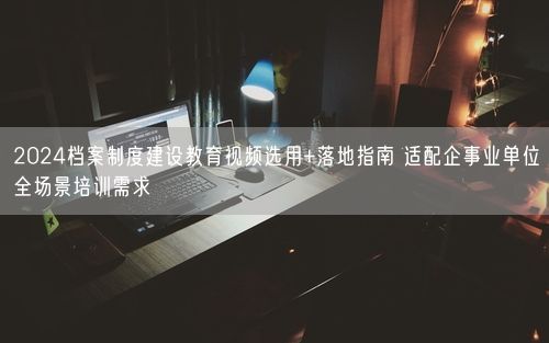 2024档案制度建设教育视频选用+落地指南 适配企事业单位全场景培训需求