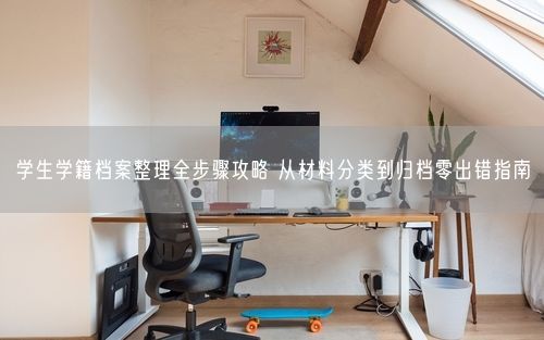 学生学籍档案整理全步骤攻略 从材料分类到归档零出错指南