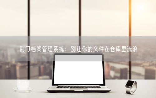 荆门档案管理系统：别让你的文件在仓库里流浪