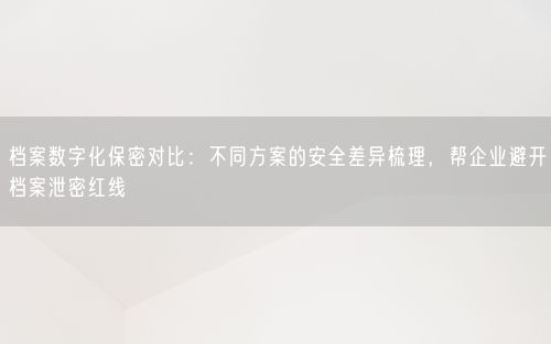 档案数字化保密对比：不同方案的安全差异梳理，帮企业避开档案泄密红线