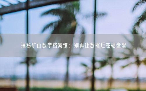 揭秘矿山数字档案馆：别再让数据烂在硬盘里