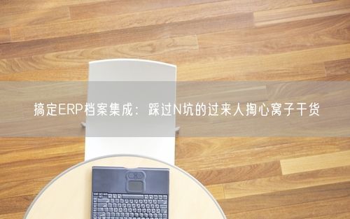 搞定ERP档案集成：踩过N坑的过来人掏心窝子干货