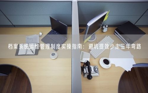 档案系统运维管理制度实操指南：避坑提效少走三年弯路