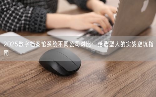 2025数字档案馆系统不同公司对比：给选型人的实战避坑指南