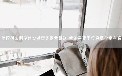 搞透档案制度建设监督鉴定全链路 帮企事业单位避坑少走弯路