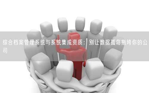 综合档案管理系统与系统集成资质：别让数据孤岛拖垮你的公司