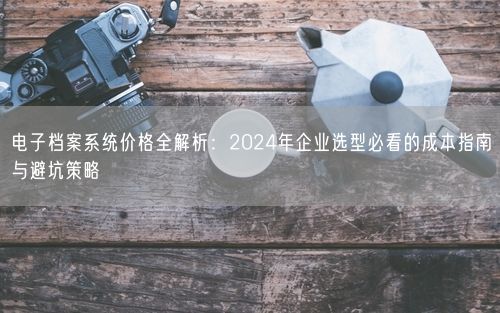 电子档案系统价格全解析：2024年企业选型必看的成本指南与避坑策略