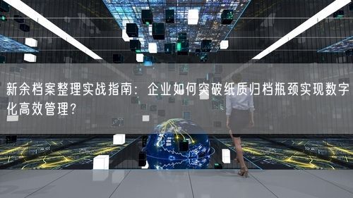 新余档案整理实战指南：企业如何突破纸质归档瓶颈实现数字化高效管理？