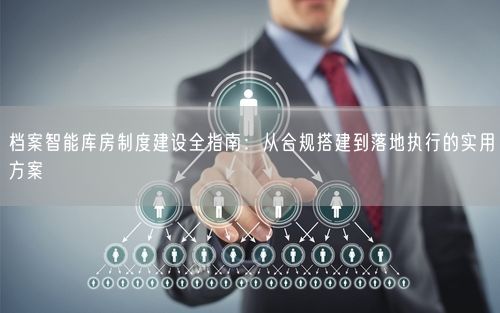 档案智能库房制度建设全指南：从合规搭建到落地执行的实用方案