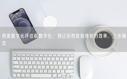 档案数字化评估前数字化：别让旧档案拖垮你的效率，三步搞定
