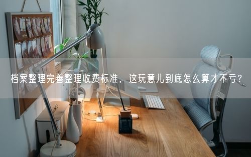 档案整理完善整理收费标准，这玩意儿到底怎么算才不亏？