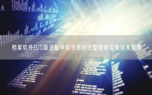 档案软件B/S版适配甲级资质的完整落地实操技术指南
