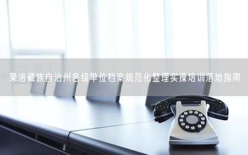 果洛藏族自治州各级单位档案规范化整理实操培训落地指南