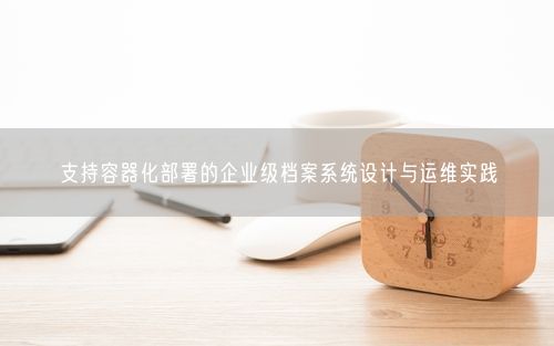 支持容器化部署的企业级档案系统设计与运维实践