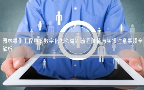 园林绿化工程档案数字化怎么做？流程价值与实操注意事项全解析