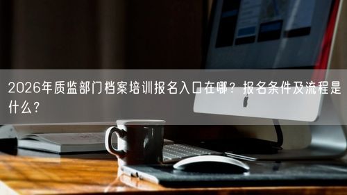 2026年质监部门档案培训报名入口在哪？报名条件及流程是什么？