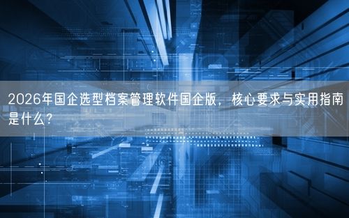 2026年国企选型档案管理软件国企版，核心要求与实用指南是什么？