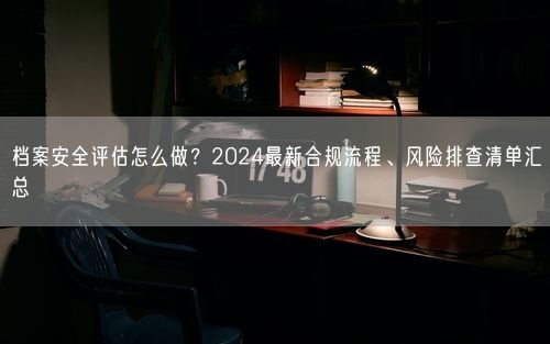 档案安全评估怎么做？2024最新合规流程、风险排查清单汇总
