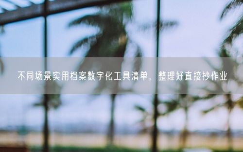 不同场景实用档案数字化工具清单，整理好直接抄作业