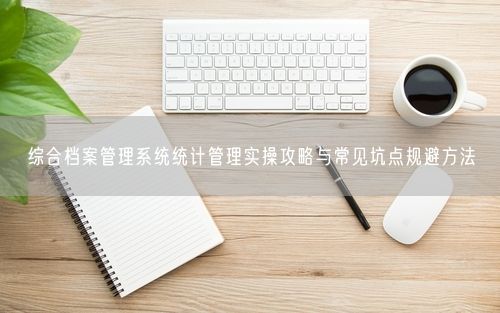 综合档案管理系统统计管理实操攻略与常见坑点规避方法