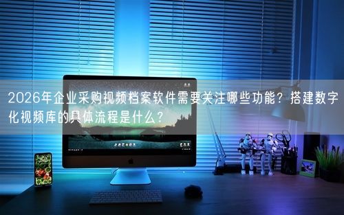 2026年企业采购视频档案软件需要关注哪些功能？搭建数字化视频库的具体流程是什么？