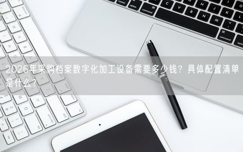 2026年采购档案数字化加工设备需要多少钱？具体配置清单是什么？