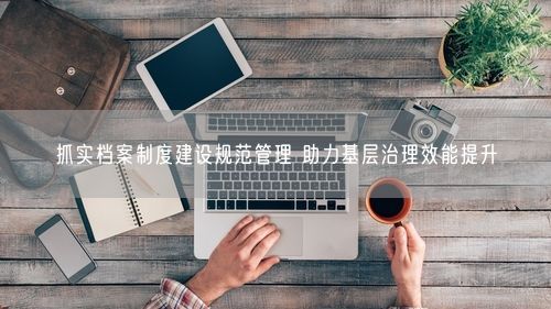 抓实档案制度建设规范管理 助力基层治理效能提升