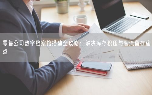 零售公司数字档案馆搭建全攻略：解决库存积压与客流留存痛点