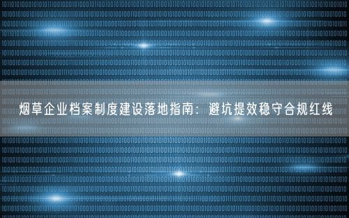 烟草企业档案制度建设落地指南：避坑提效稳守合规红线