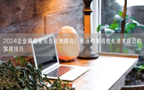 2024企业搞档案信息化别踩坑！贴合档案信息化技术规范的实用技巧