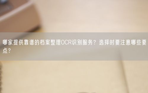 哪家提供靠谱的档案整理OCR识别服务？选择时要注意哪些要点？