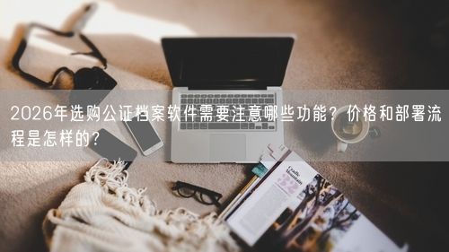 2026年选购公证档案软件需要注意哪些功能？价格和部署流程是怎样的？