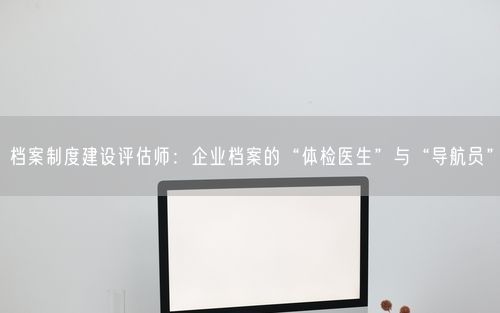 档案制度建设评估师：企业档案的“体检医生”与“导航员”
