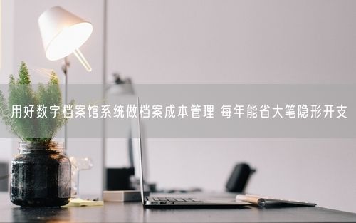 用好数字档案馆系统做档案成本管理 每年能省大笔隐形开支