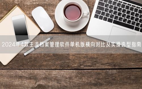 2024年4款主流档案管理软件单机版横向对比及实操选型指南