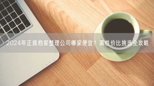 2024年正规档案整理公司哪家便宜？高性价比挑选全攻略