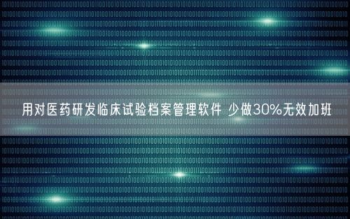 用对医药研发临床试验档案管理软件 少做30%无效加班