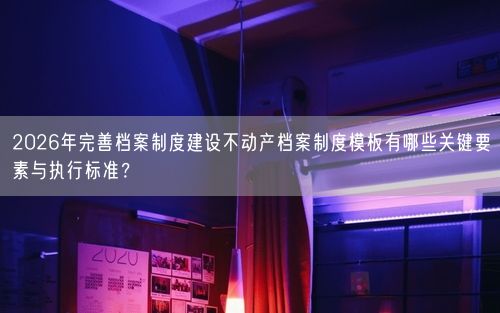 2026年完善档案制度建设不动产档案制度模板有哪些关键要素与执行标准？