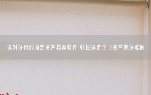 选对好用的固定资产档案软件 轻松搞定企业资产管理难题