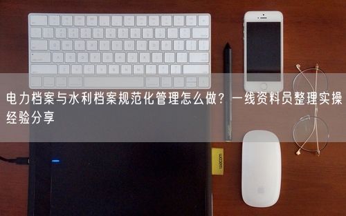 电力档案与水利档案规范化管理怎么做？一线资料员整理实操经验分享