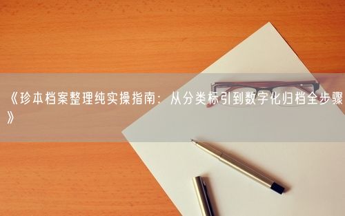《珍本档案整理纯实操指南：从分类标引到数字化归档全步骤》