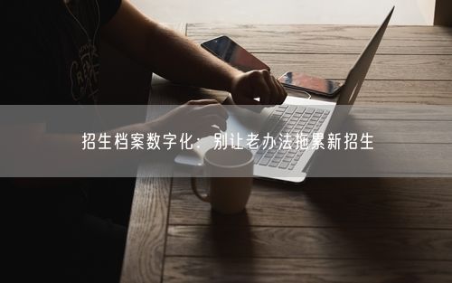 招生档案数字化：别让老办法拖累新招生