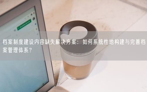 档案制度建设内容缺失解决方案：如何系统性地构建与完善档案管理体系？