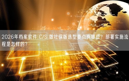 2026年档案软件 C/S 版社保版选型要点有哪些？部署实施流程是怎样的？