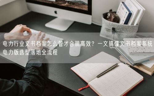 电力行业文书档案怎么管才合规高效？一文搞懂文书档案系统电力版选型落地全流程