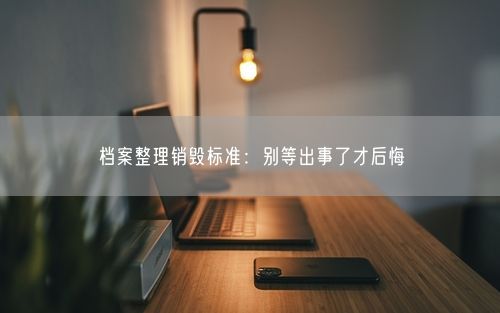 档案整理销毁标准：别等出事了才后悔