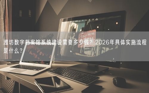 潍坊数字档案馆系统建设需要多少钱？2026年具体实施流程是什么？