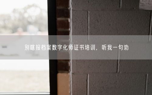 别瞎报档案数字化师证书培训，听我一句劝