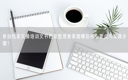 参加档案实操培训文书档案整理要掌握哪些核心要点与实操步骤？