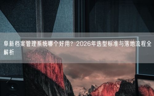 阜新档案管理系统哪个好用？2026年选型标准与落地流程全解析
